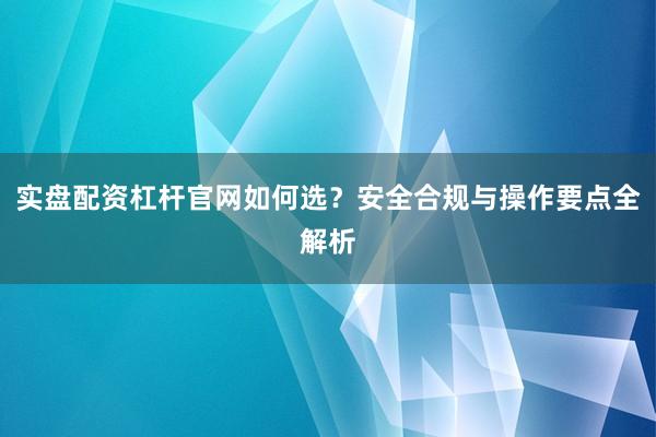 实盘配资杠杆官网如何选？安全合规与操作要点全解析