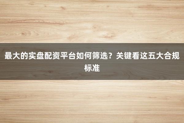 最大的实盘配资平台如何筛选？关键看这五大合规标准
