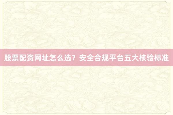 股票配资网址怎么选？安全合规平台五大核验标准