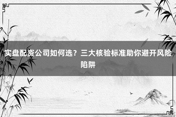 实盘配资公司如何选？三大核验标准助你避开风险陷阱