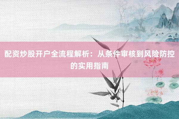 配资炒股开户全流程解析：从条件审核到风险防控的实用指南