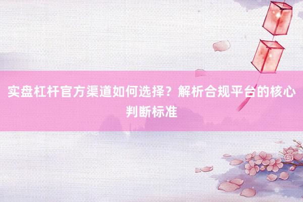 实盘杠杆官方渠道如何选择？解析合规平台的核心判断标准
