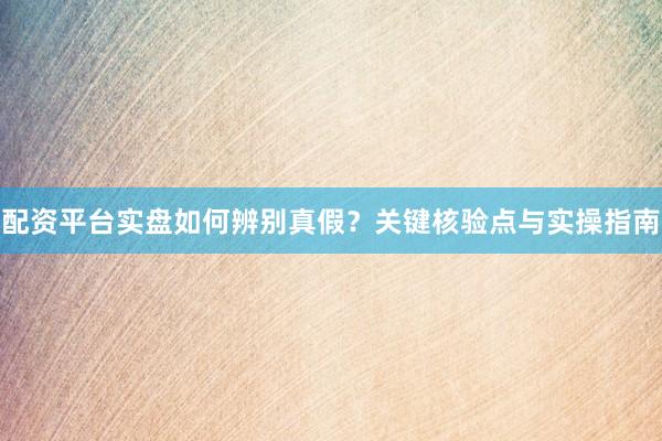 配资平台实盘如何辨别真假？关键核验点与实操指南