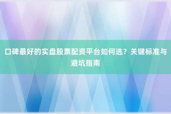 口碑最好的实盘股票配资平台如何选？关键标准与避坑指南