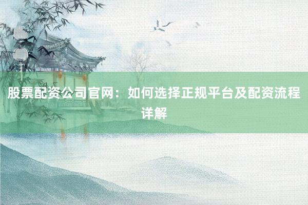 股票配资公司官网：如何选择正规平台及配资流程详解