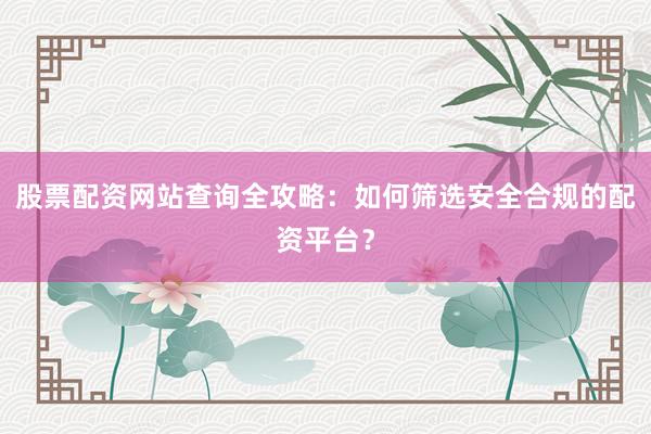 股票配资网站查询全攻略：如何筛选安全合规的配资平台？