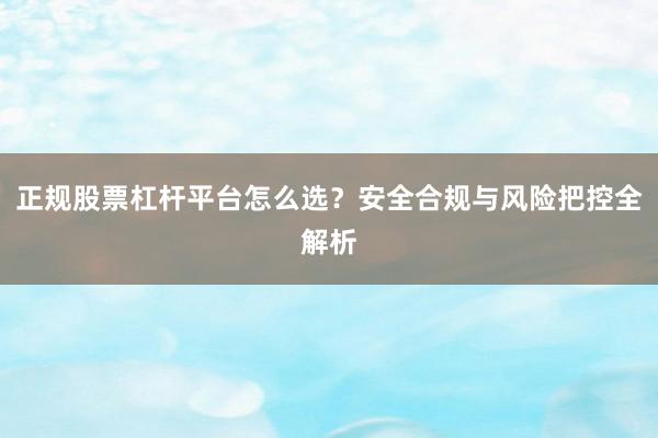 正规股票杠杆平台怎么选？安全合规与风险把控全解析