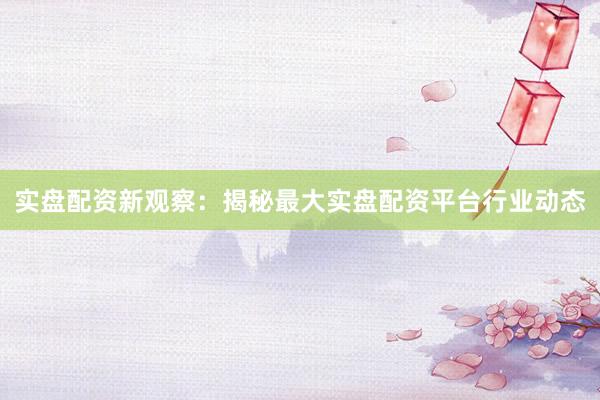 实盘配资新观察：揭秘最大实盘配资平台行业动态