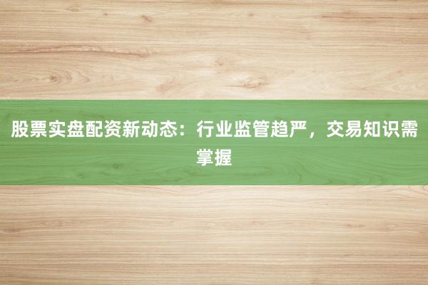 股票实盘配资新动态：行业监管趋严，交易知识需掌握