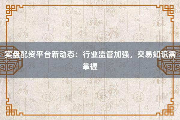 实盘配资平台新动态：行业监管加强，交易知识需掌握