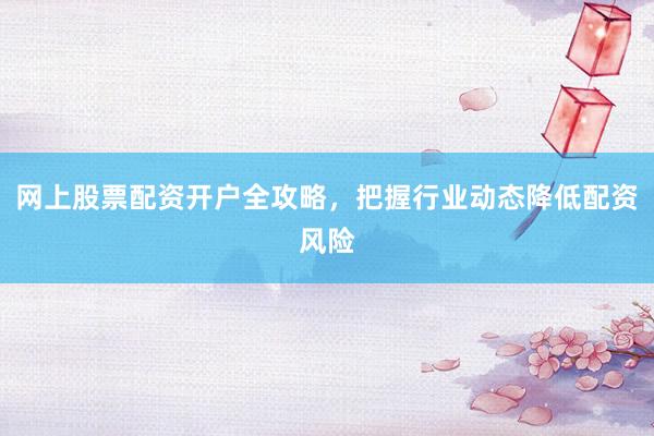 网上股票配资开户全攻略，把握行业动态降低配资风险