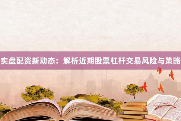 实盘配资新动态：解析近期股票杠杆交易风险与策略