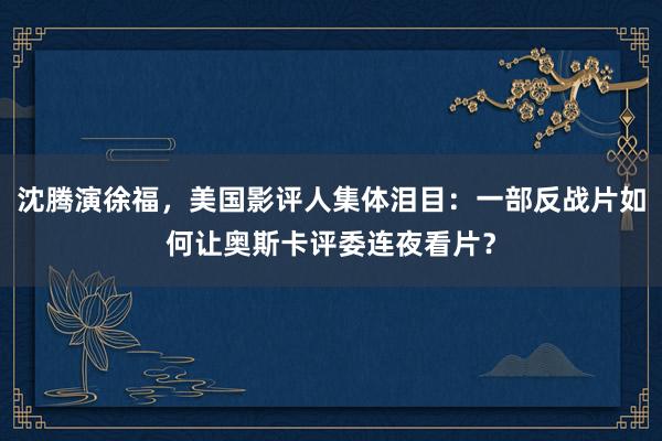 沈腾演徐福，美国影评人集体泪目：一部反战片如何让奥斯卡评委连夜看片？