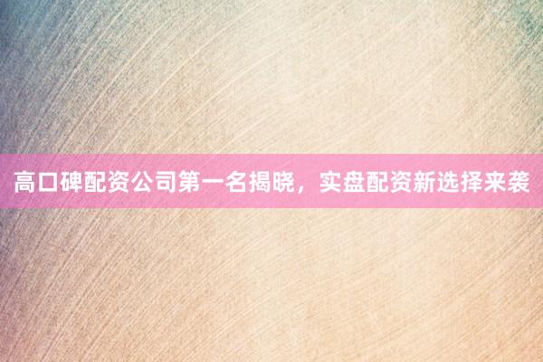 高口碑配资公司第一名揭晓，实盘配资新选择来袭