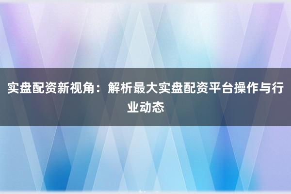 实盘配资新视角：解析最大实盘配资平台操作与行业动态