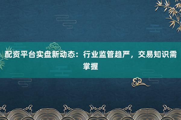 配资平台实盘新动态：行业监管趋严，交易知识需掌握