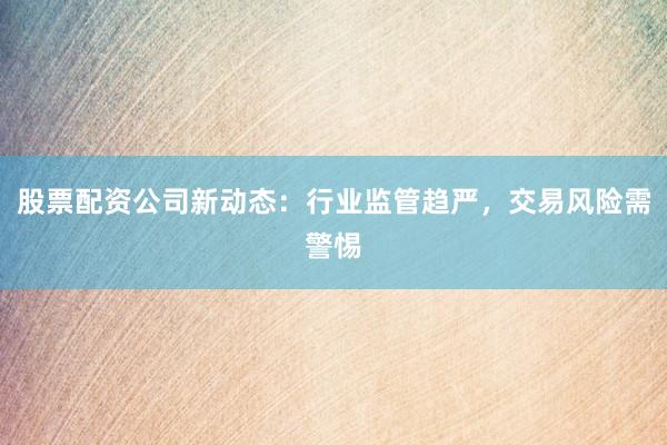 股票配资公司新动态：行业监管趋严，交易风险需警惕