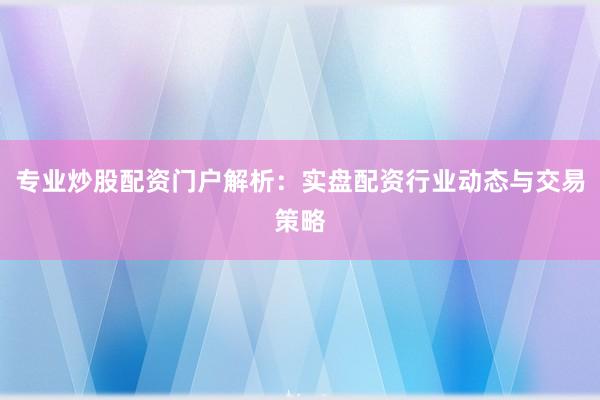 专业炒股配资门户解析：实盘配资行业动态与交易策略