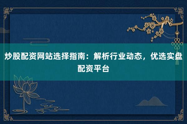 炒股配资网站选择指南：解析行业动态，优选实盘配资平台