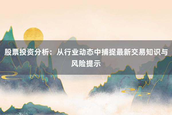 股票投资分析：从行业动态中捕捉最新交易知识与风险提示