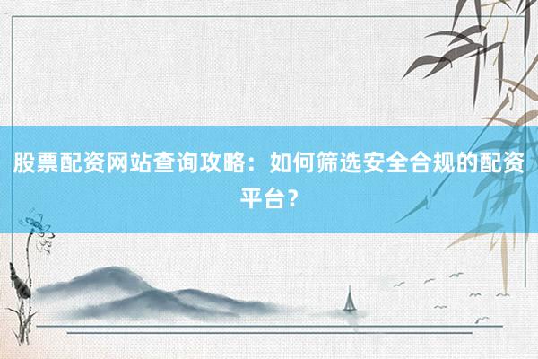 股票配资网站查询攻略：如何筛选安全合规的配资平台？