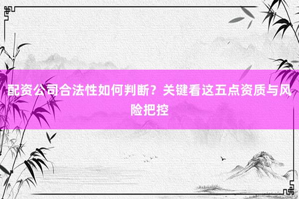 配资公司合法性如何判断？关键看这五点资质与风险把控