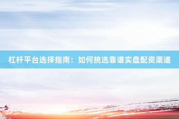 杠杆平台选择指南：如何挑选靠谱实盘配资渠道