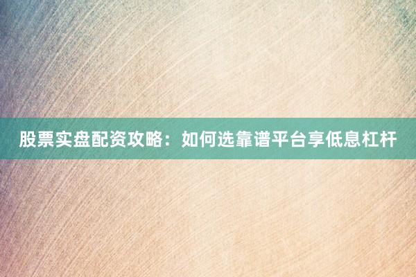股票实盘配资攻略：如何选靠谱平台享低息杠杆