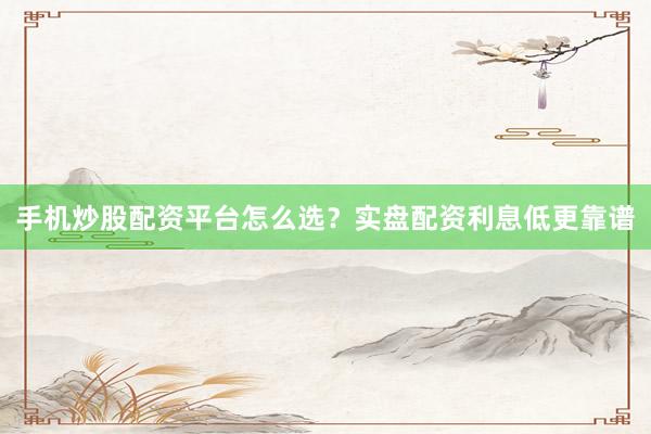 手机炒股配资平台怎么选？实盘配资利息低更靠谱