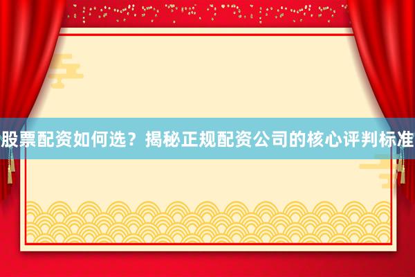 股票配资如何选？揭秘正规配资公司的核心评判标准