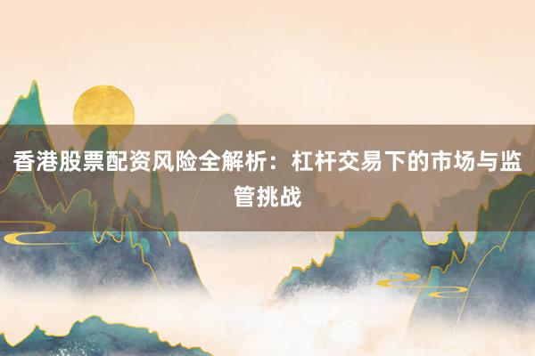 香港股票配资风险全解析：杠杆交易下的市场与监管挑战