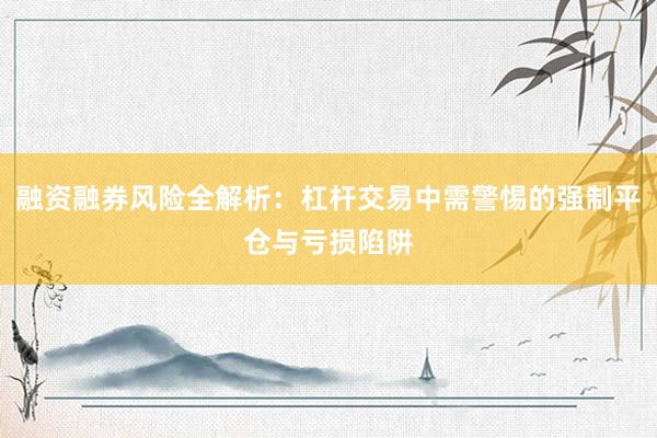 融资融券风险全解析：杠杆交易中需警惕的强制平仓与亏损陷阱