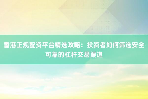 香港正规配资平台精选攻略：投资者如何筛选安全可靠的杠杆交易渠道